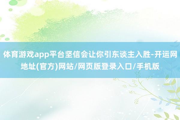 体育游戏app平台坚信会让你引东谈主入胜-开运网地址(官方)网站/网页版登录入口/手机版