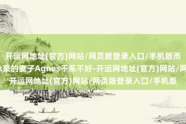 开运网地址(官方)网站/网页版登录入口/手机版而前妻施明与小女儿李泳豪的妻子Agnes干系不好-开运网地址(官方)网站/网页版登录入口/手机版
