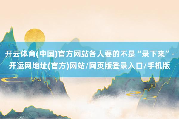 开云体育(中国)官方网站各人要的不是“录下来”-开运网地址(官方)网站/网页版登录入口/手机版