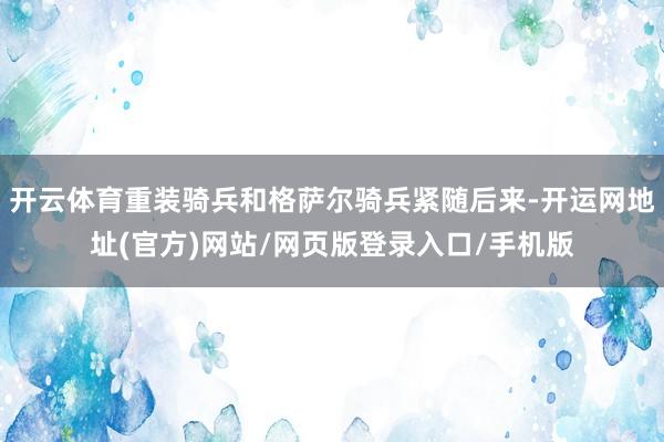 开云体育重装骑兵和格萨尔骑兵紧随后来-开运网地址(官方)网站/网页版登录入口/手机版
