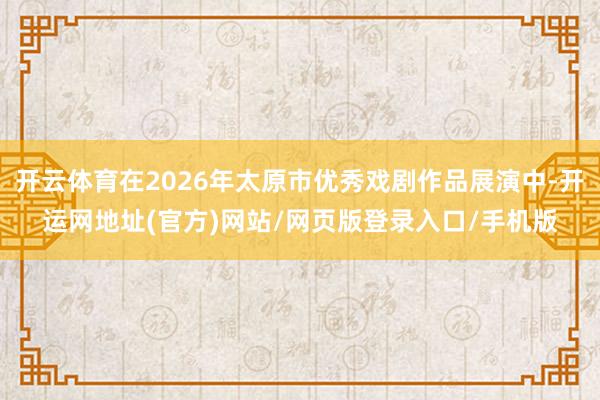 开云体育在2026年太原市优秀戏剧作品展演中-开运网地址(官方)网站/网页版登录入口/手机版