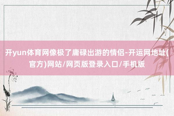 开yun体育网像极了庸碌出游的情侣-开运网地址(官方)网站/网页版登录入口/手机版
