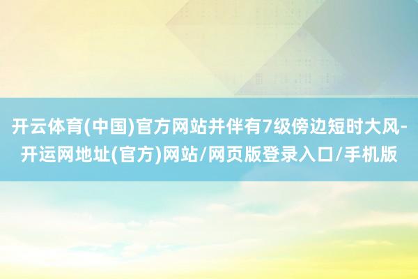 开云体育(中国)官方网站并伴有7级傍边短时大风-开运网地址(官方)网站/网页版登录入口/手机版