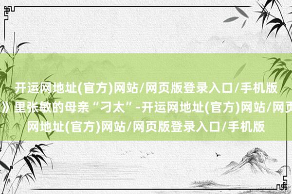 开运网地址(官方)网站/网页版登录入口/手机版像电影《精装追女仔》里张敏的母亲“刁太”-开运网地址(官方)网站/网页版登录入口/手机版