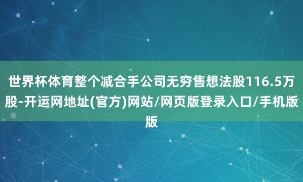 世界杯体育整个减合手公司无穷售想法股116.5万股-开运网地址(官方)网站/网页版登录入口/手机版