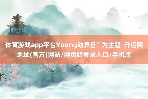 体育游戏app平台Young动异日”为主题-开运网地址(官方)网站/网页版登录入口/手机版
