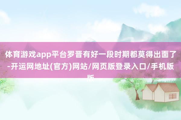 体育游戏app平台罗晋有好一段时期都莫得出面了-开运网地址(官方)网站/网页版登录入口/手机版