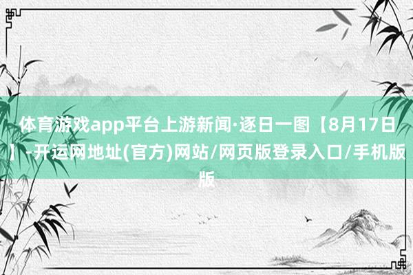 体育游戏app平台上游新闻·逐日一图【8月17日】-开运网地址(官方)网站/网页版登录入口/手机版