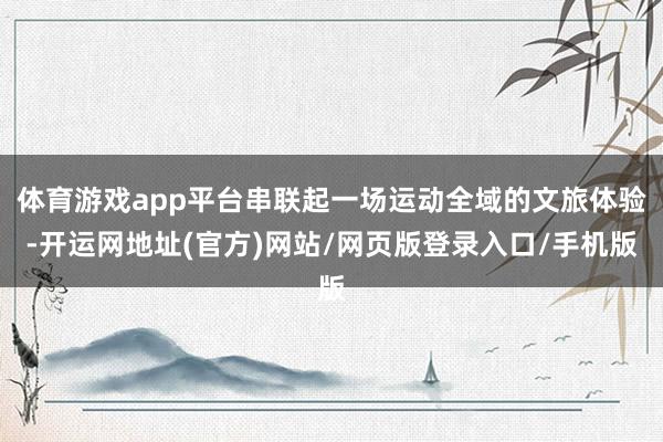 体育游戏app平台串联起一场运动全域的文旅体验-开运网地址(官方)网站/网页版登录入口/手机版