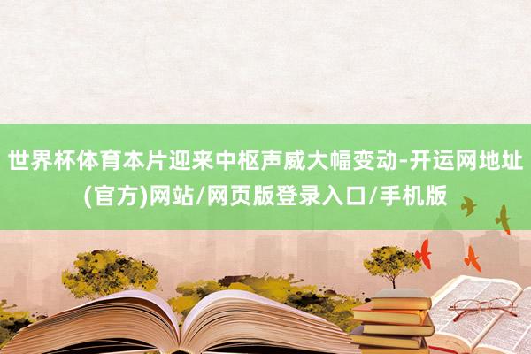世界杯体育本片迎来中枢声威大幅变动-开运网地址(官方)网站/网页版登录入口/手机版