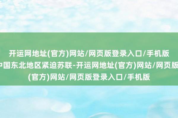 开运网地址(官方)网站/网页版登录入口/手机版侵华日军预谋从中国东北地区紧迫苏联-开运网地址(官方)网站/网页版登录入口/手机版