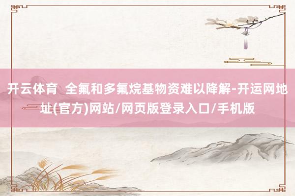 开云体育  全氟和多氟烷基物资难以降解-开运网地址(官方)网站/网页版登录入口/手机版