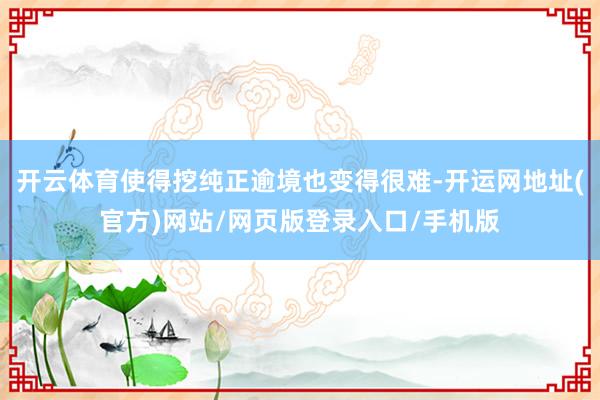 开云体育使得挖纯正逾境也变得很难-开运网地址(官方)网站/网页版登录入口/手机版