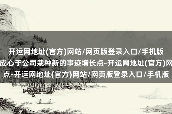 开运网地址(官方)网站/网页版登录入口/手机版本次签署意向公约事项成心于公司栽种新的事迹增长点-开运网地址(官方)网站/网页版登录入口/手机版