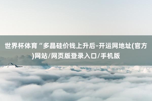 世界杯体育　　“多晶硅价钱上升后-开运网地址(官方)网站/网页版登录入口/手机版