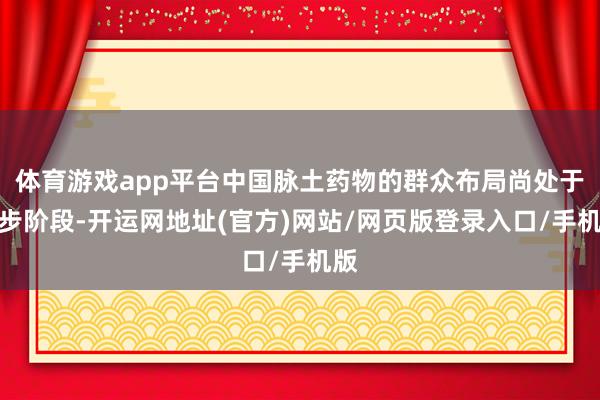 体育游戏app平台中国脉土药物的群众布局尚处于起步阶段-开运网地址(官方)网站/网页版登录入口/手机版