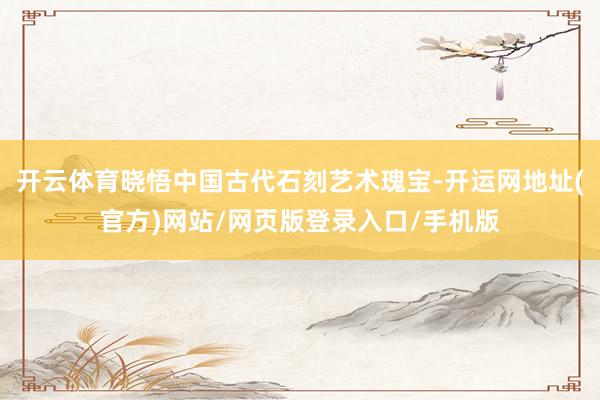 开云体育晓悟中国古代石刻艺术瑰宝-开运网地址(官方)网站/网页版登录入口/手机版