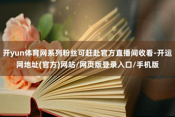 开yun体育网系列粉丝可赶赴官方直播间收看-开运网地址(官方)网站/网页版登录入口/手机版