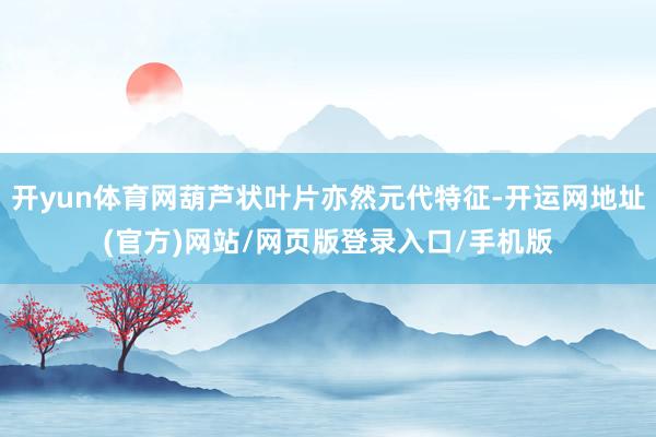 开yun体育网葫芦状叶片亦然元代特征-开运网地址(官方)网站/网页版登录入口/手机版