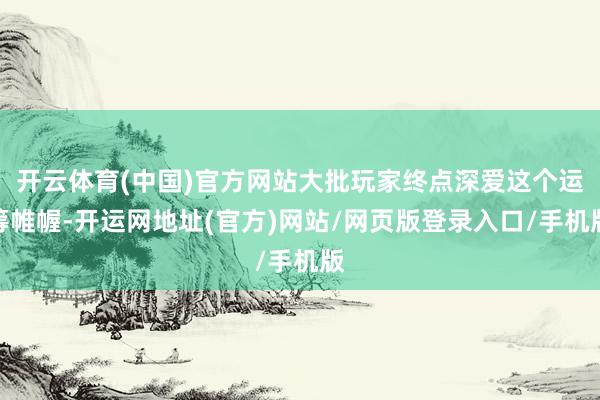 开云体育(中国)官方网站大批玩家终点深爱这个运筹帷幄-开运网地址(官方)网站/网页版登录入口/手机版