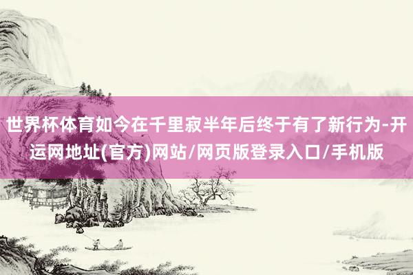世界杯体育如今在千里寂半年后终于有了新行为-开运网地址(官方)网站/网页版登录入口/手机版