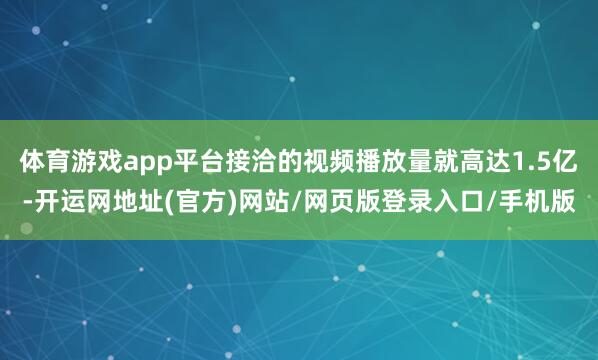 体育游戏app平台接洽的视频播放量就高达1.5亿-开运网地址(官方)网站/网页版登录入口/手机版