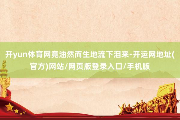 开yun体育网竟油然而生地流下泪来-开运网地址(官方)网站/网页版登录入口/手机版
