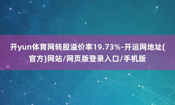 开yun体育网转股溢价率19.73%-开运网地址(官方)网站/网页版登录入口/手机版