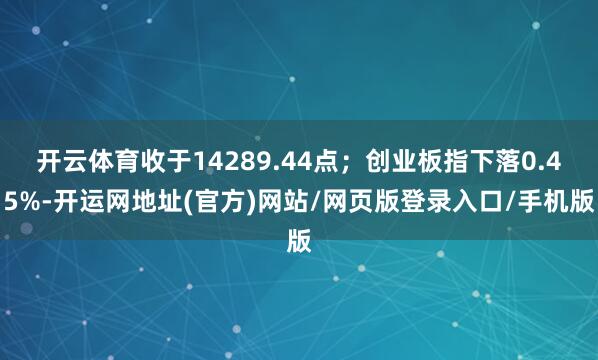 开云体育收于14289.44点；创业板指下落0.45%-开运网地址(官方)网站/网页版登录入口/手机版