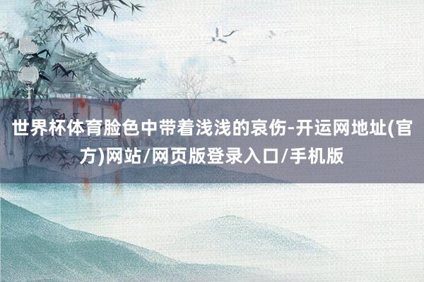 世界杯体育脸色中带着浅浅的哀伤-开运网地址(官方)网站/网页版登录入口/手机版