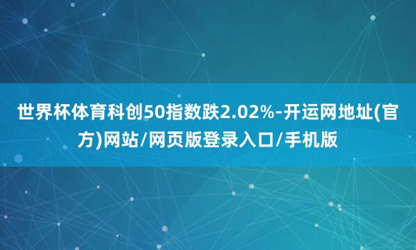 世界杯体育科创50指数跌2.02%-开运网地址(官方)网站/网页版登录入口/手机版