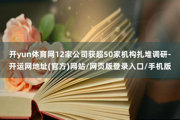 开yun体育网12家公司获超50家机构扎堆调研-开运网地址(官方)网站/网页版登录入口/手机版