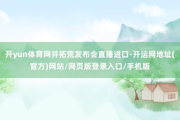 开yun体育网并拓荒发布会直播进口-开运网地址(官方)网站/网页版登录入口/手机版