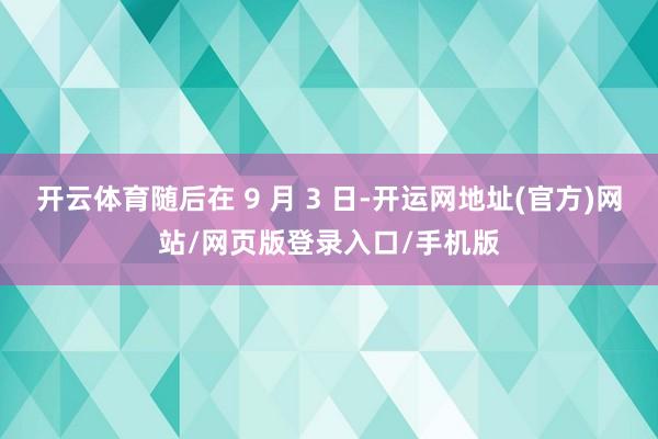 开云体育随后在 9 月 3 日-开运网地址(官方)网站/网页版登录入口/手机版