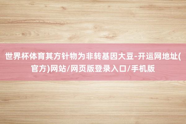 世界杯体育其方针物为非转基因大豆-开运网地址(官方)网站/网页版登录入口/手机版