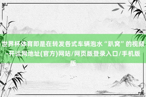 世界杯体育即是在转发各式车辆泡水“趴窝”的视频-开运网地址(官方)网站/网页版登录入口/手机版