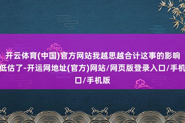 开云体育(中国)官方网站我越思越合计这事的影响被低估了-开运网地址(官方)网站/网页版登录入口/手机版