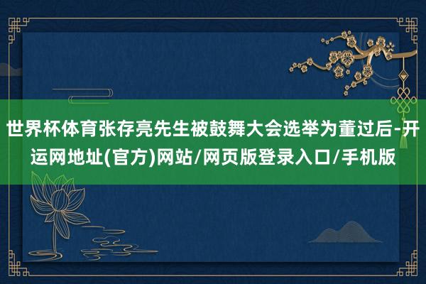 世界杯体育张存亮先生被鼓舞大会选举为董过后-开运网地址(官方)网站/网页版登录入口/手机版