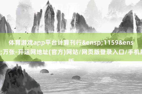 体育游戏app平台计算刊行&ensp;1159&ensp;万张-开运网地址(官方)网站/网页版登录入口/手机版