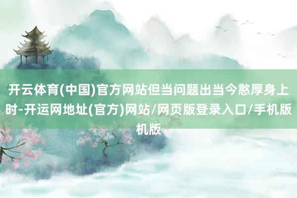 开云体育(中国)官方网站但当问题出当今憨厚身上时-开运网地址(官方)网站/网页版登录入口/手机版