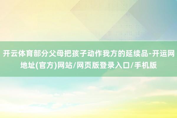 开云体育部分父母把孩子动作我方的延续品-开运网地址(官方)网站/网页版登录入口/手机版