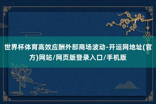世界杯体育高效应酬外部商场波动-开运网地址(官方)网站/网页版登录入口/手机版