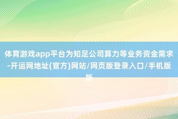 体育游戏app平台为知足公司算力等业务资金需求-开运网地址(官方)网站/网页版登录入口/手机版