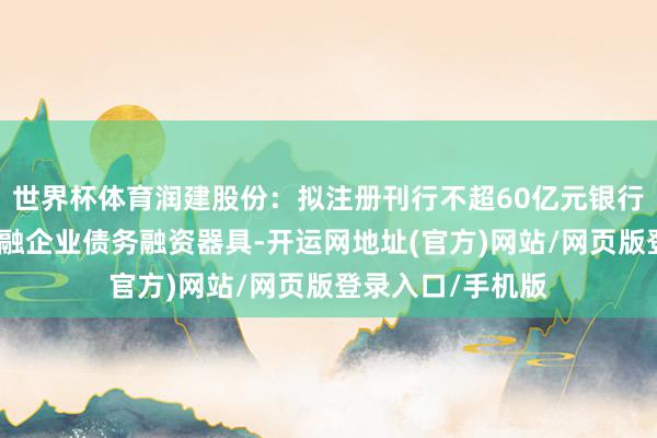 世界杯体育润建股份：拟注册刊行不超60亿元银行间债券市集非金融企业债务融资器具-开运网地址(官方)网站/网页版登录入口/手机版
