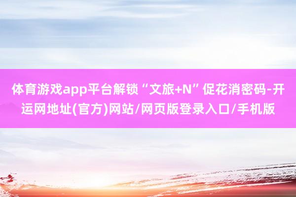 体育游戏app平台解锁“文旅+N”促花消密码-开运网地址(官方)网站/网页版登录入口/手机版