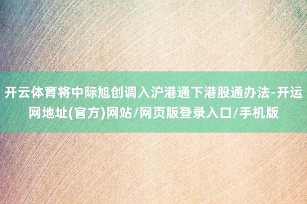 开云体育将中际旭创调入沪港通下港股通办法-开运网地址(官方)网站/网页版登录入口/手机版
