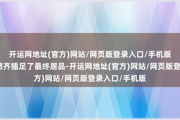 开运网地址(官方)网站/网页版登录入口/手机版险些所有的构想齐插足了最终居品-开运网地址(官方)网站/网页版登录入口/手机版