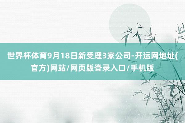 世界杯体育9月18日新受理3家公司-开运网地址(官方)网站/网页版登录入口/手机版