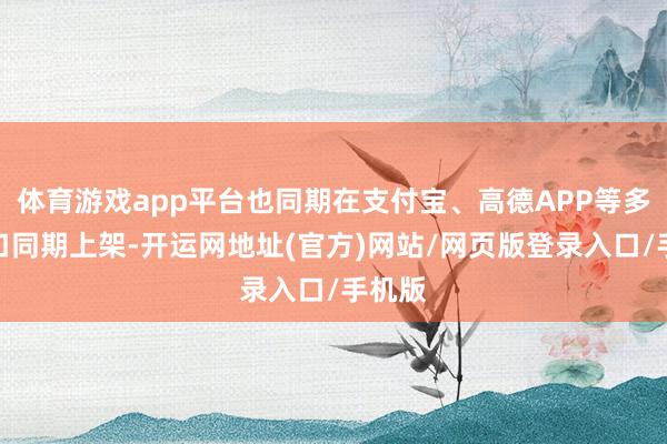 体育游戏app平台也同期在支付宝、高德APP等多个进口同期上架-开运网地址(官方)网站/网页版登录入口/手机版
