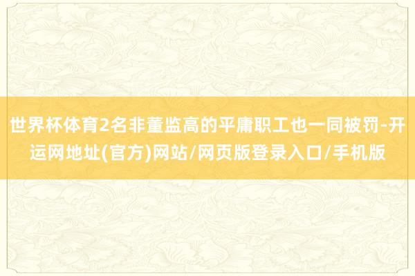 世界杯体育2名非董监高的平庸职工也一同被罚-开运网地址(官方)网站/网页版登录入口/手机版